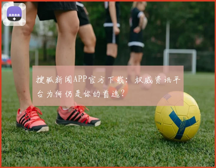 搜狐新闻APP官方下载:权威资讯平台为何仍是你的首选?