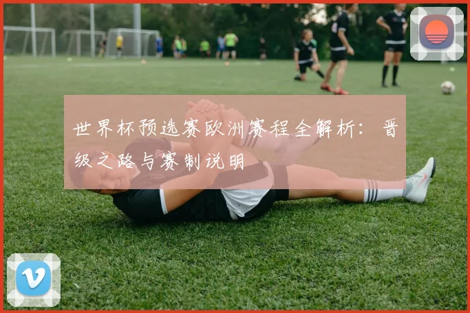 世界杯预选赛欧洲赛程全解析:晋级之路与赛制说明