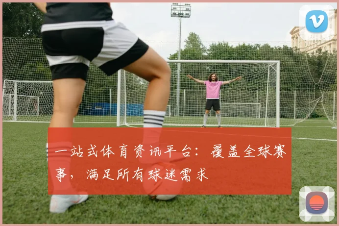 一站式体育资讯平台:覆盖全球赛事,满足所有球迷需求