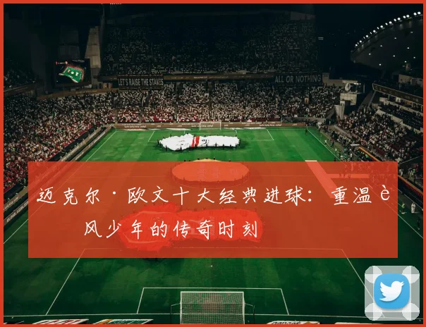 迈克尔·欧文十大经典进球：重温追风少年的传奇时刻