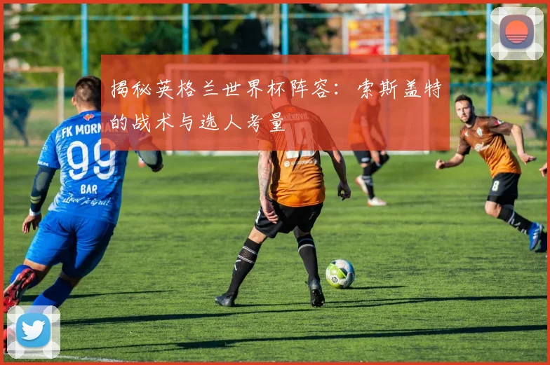 揭秘英格兰世界杯阵容:索斯盖特的战术与选人考量