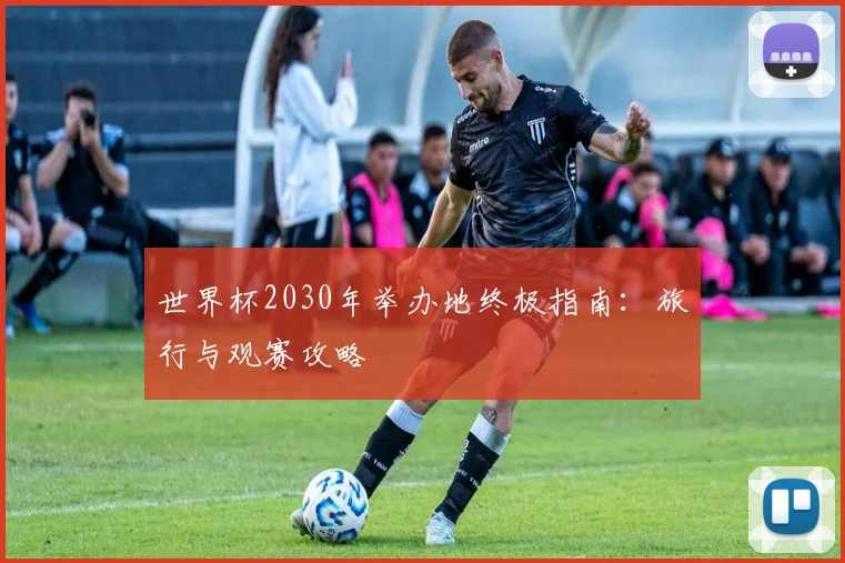 世界杯2030年举办地终极指南:旅行与观赛攻略