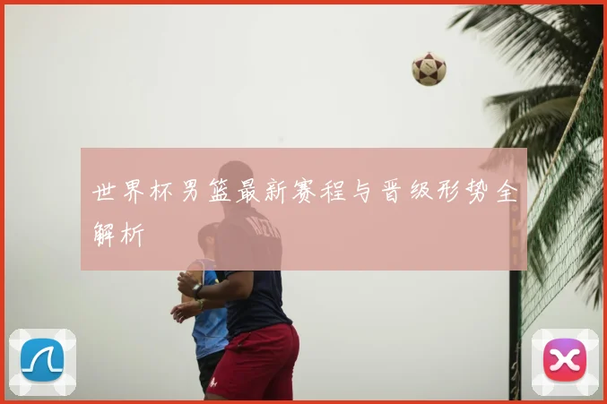 世界杯男篮最新赛程与晋级形势全解析